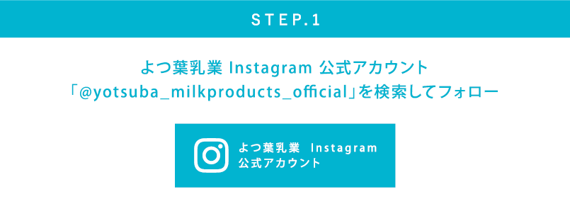STEP.1 よつ葉乳業 Instagram 公式アカウント「@yotsuba_milkproducts_official」を検索してフォロー