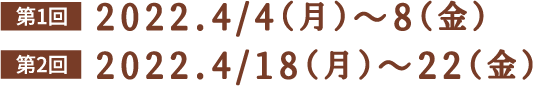 第1回 2022.4/4（月）〜8（金）/ 第2回 2022.4/18（月）〜22（金）