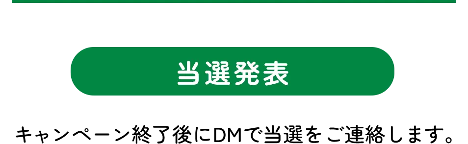 当選発表 キャンペーン終了後にDMで当選をご連絡します。