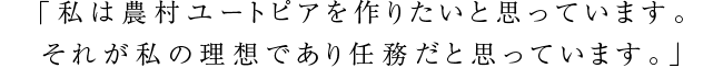 「私は農村ユートピアを作りたいと思っています。それが私の理想であり任務だと思っています。」
