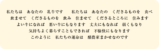 私たちは　あなたの　乳牛です　私たちは　あなたの　くださるものを　食べ　飲ませて　くださるものを　飲み　住ませて　くださるところに　住みます　よい牛になれば　悪い牛にもなります　丈夫にもなれば　弱くもなり　気持ちよく暮らすこともできれば　不愉快にもなります　このように　私たちの運命は　酪農家まかせなのです