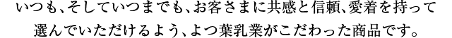 いつも、そしていつまでも、お客さまに共感と信頼、愛着を持って選んでいただけるよう、よつ葉乳業がこだわった商品です。