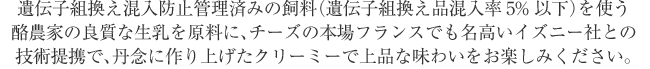 遺伝子組換え混入防止管理済みの飼料（遺伝子組換え品混入率5%以下）を使う酪農家の良質な生乳を原料に、チーズの本場フランスでも名高いイズニー社との技術提携で、丹念に作り上げたクリーミーで上品な味わいをお楽しみください。