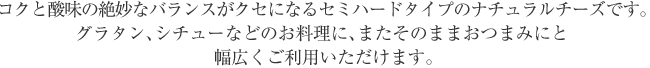 コクと酸味の絶妙なバランスがクセになるセミハードタイプのナチュラルチーズです。
グラタン、シチューなどのお料理に、またそのままおつまみにと幅広くご利用いただけます。