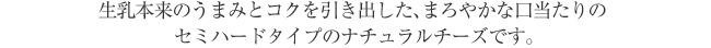 生乳本来のうまみとコクを引き出した、まろやかな口当たりのセミハードタイプのナチュラルチーズです。