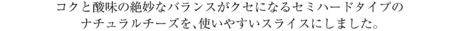 コクと酸味の絶妙なバランスがクセになるセミハードタイプのナチュラルチーズを、使いやすいスライスにしました。