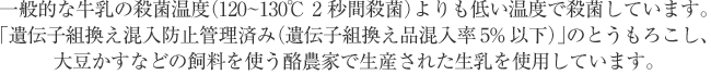 一般的な牛乳の殺菌温度120～130℃ 2秒間殺菌）よりも低い温度で殺菌しています。「遺伝子組換え混入防止管理済み（遺伝子組換え品混入率5%以下）」のとうもろこし、大豆かすなどの飼料を使う酪農家で生産された生乳を使用しています。 