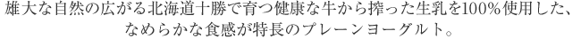 雄大な自然の広がる北海道十勝で育つ健康な牛から搾った生乳を100％使用した、なめらかな食感が特長のプレーンヨーグルト。