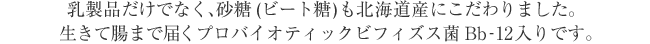 乳製品だけでなく、砂糖（ビート糖）も北海道産にこだわりました。 生きて腸まで届くプロバイオティックビフィズス菌Bb-12入りです。