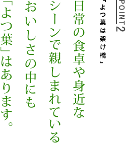 POINT2　「よつ葉は架け橋」　日常の食卓や身近なシーンで親しまれているおいしさの中にも「よつ葉」はあります。