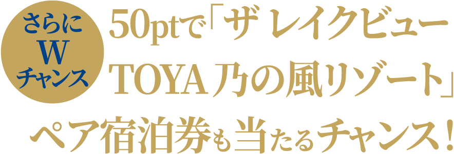 さらにWチャンス 50ptで「ザ レイクビューTOYA 乃の風リゾート」ペア宿泊券も当たるチャンス！