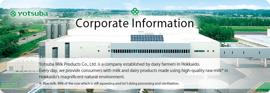 Corporate Information Yotsuba Milk Products Co., Ltd. is a company established by dairy farmers in Hokkaido.Every day, we provide consumers with milk and dairy products made using high-quality raw milk* in Hokkaido's magnificent natural environment