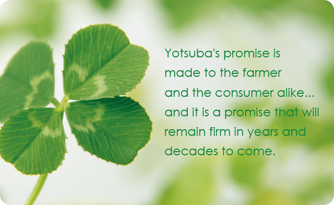 Yotsuba's promise is made to the farmer and the consumer alike... and it is a promise that will remain firm in years and decades to come.