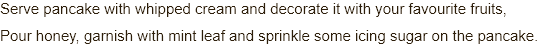  Serve pancake with whipped cream and decorate it with your favourite fruits, Pour honey, garnish with mint leaf and sprinkle some icing sugar on the pancake.