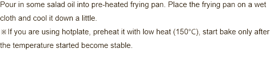Pour in some salad oil into pre-heated frypan. Place the frypan on a wet cloth and cool it down a little. ※If you are using hotplate, preheat it with low heat (150℃), start bake only after the temperature