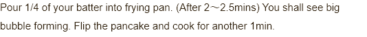 Pour 1/4 of your batter into frypan. (After 2~2 1/2mins) You shall see big bubble forming. Flip the pancake and cook for another 1min.