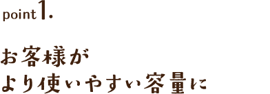 point1. お客様がより使いやすい容量に