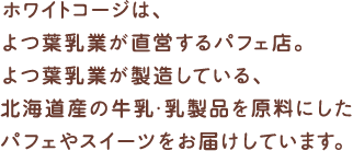 ホワイトコージは、よつ葉乳業が直営するパフェ店。よつ葉乳業が製造している、北海道産の牛乳･乳製品を原料にしたパフェやスイーツをお届けしています。